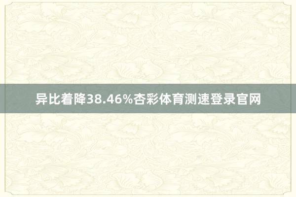 异比着降38.46%杏彩体育测速登录官网
